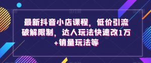 最新抖音小店课程，低价引流破解限制，达人玩法快速改1万+销量玩法等-最全资源库