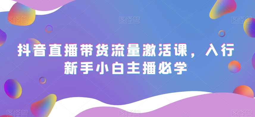 抖音直播带货流量激活课,入行新手小白主播必学-最全资源库