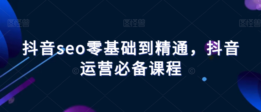 抖音seo零基础到精通,抖音运营必备课程-最全资源库