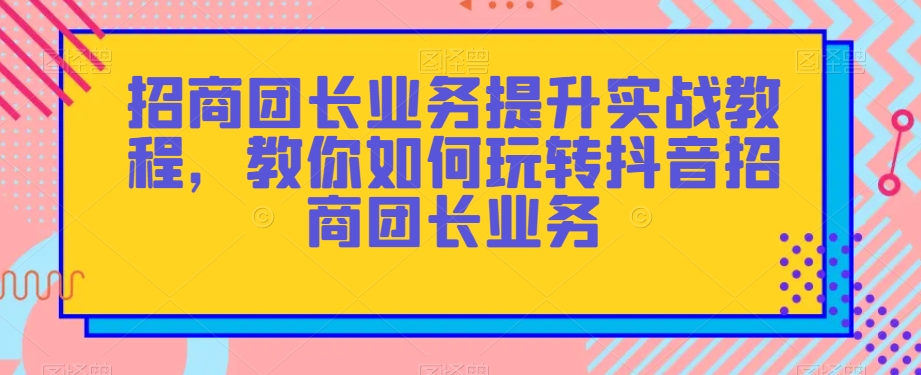 招商团长业务提升实战教程,教你如何玩转抖音招商团长业务-最全资源库