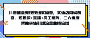 抖音流量变现现场实操营，实体店同城获客，短视频+直播+员工矩阵，三大维度帮助实体引爆流量业绩倍增-最全资源库