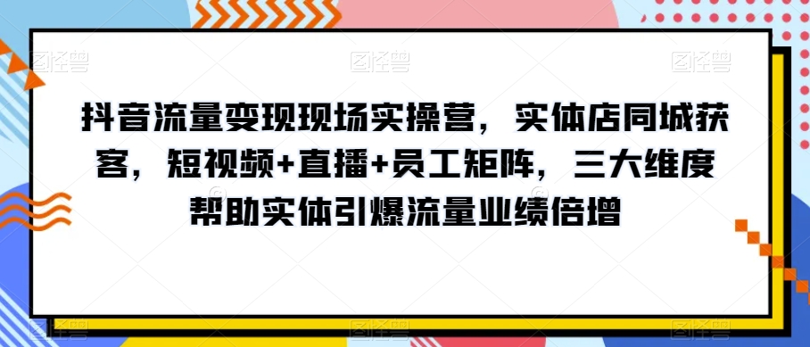 抖音流量变现现场实操营，实体店同城获客，短视频+直播+员工矩阵，三大维度帮助实体引爆流量业绩倍增-最全资源库