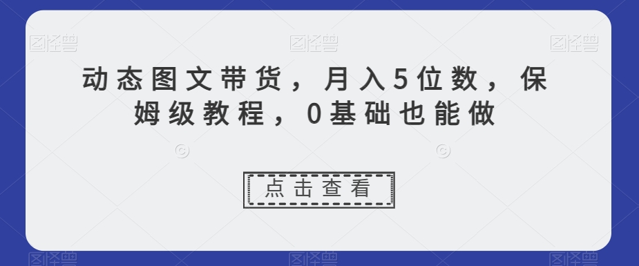 动态图文带货,月入5位数,保姆级教程,0基础也能做【揭秘】-最全资源库