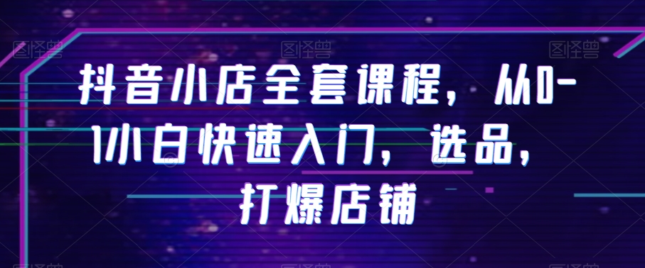 抖音小店全套课程，从0-1小白快速入门，选品，打爆店铺-最全资源库