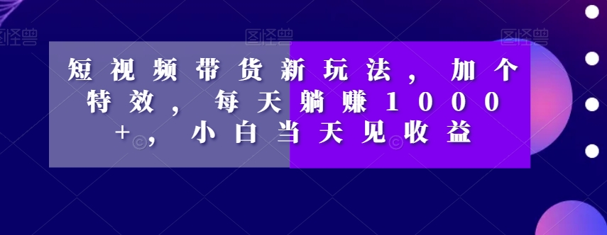 短视频带货新玩法，加个特效，每天躺赚1000+，小白当天见收益【揭秘】-最全资源库