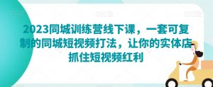 2023同城训练营线下课,一套可复制的同城短视频打法,让你的实体店抓住短视频红利-最全资源库