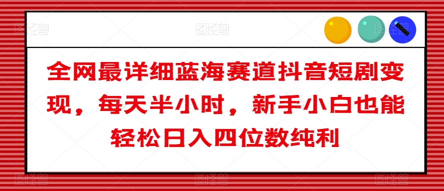 全网最详细蓝海赛道抖音短剧变现，每天半小时，新手小白也能轻松日入四位数纯利【揭秘】-最全资源库