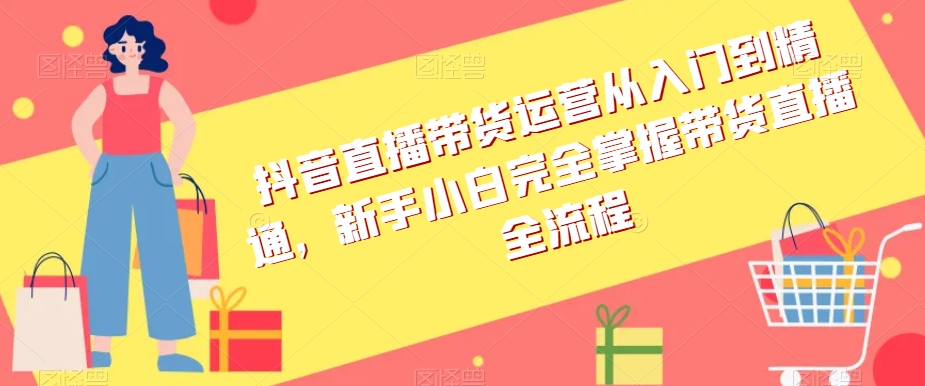 抖音直播带货运营从入门到精通,新手小白完全掌握带货直播全流程-最全资源库
