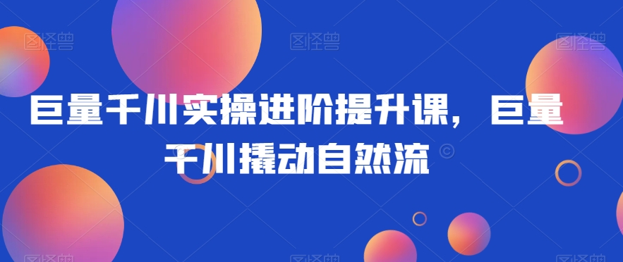 巨量千川实操进阶提升课，巨量干川撬动自然流-最全资源库
