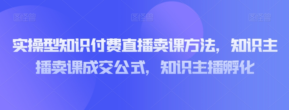 实操型知识付费直播卖课方法，知识主播卖课成交公式，知识主播孵化-最全资源库