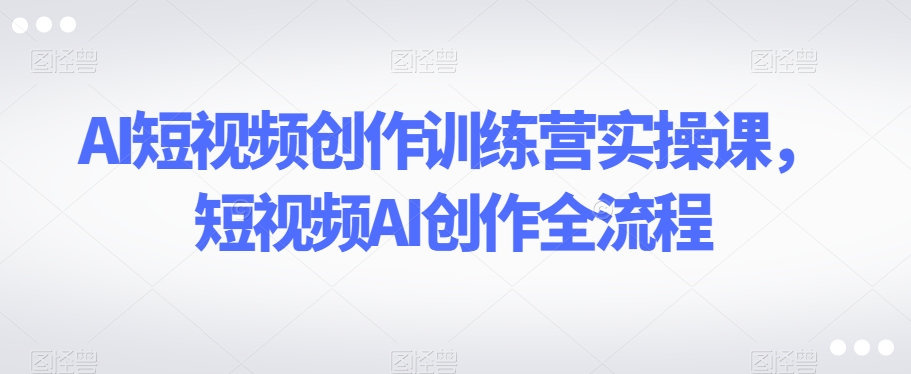 AI短视频创作训练营实操课，短视频AI创作全流程-最全资源库