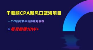 千顺顺CPA新风口蓝海项目，一个作品可多平台多账号发布，每月躺赚10W+【揭秘】-最全资源库