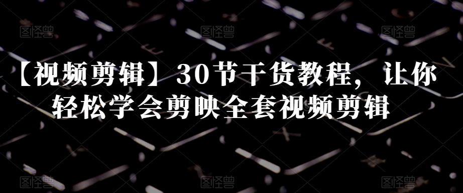 【视频剪辑】30节干货教程,让你轻松学会剪映全套视频剪辑-最全资源库