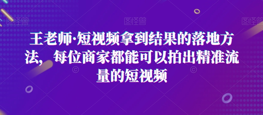 王老师·短视频拿到结果的落地方法,每位商家都能可以拍出精准流量的短视频-最全资源库
