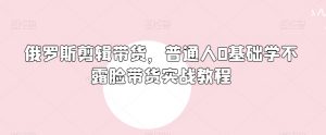 俄罗斯产品剪辑带货，普通人0基础学不露脸带货实战教程-最全资源库