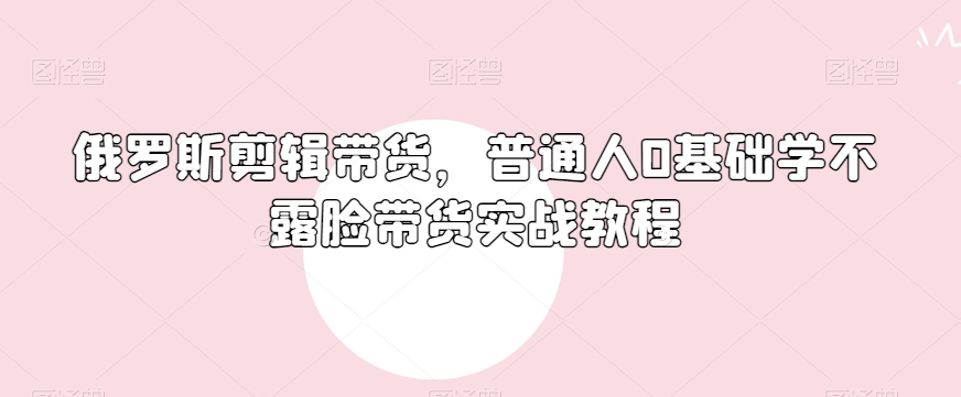 俄罗斯产品剪辑带货，普通人0基础学不露脸带货实战教程-最全资源库