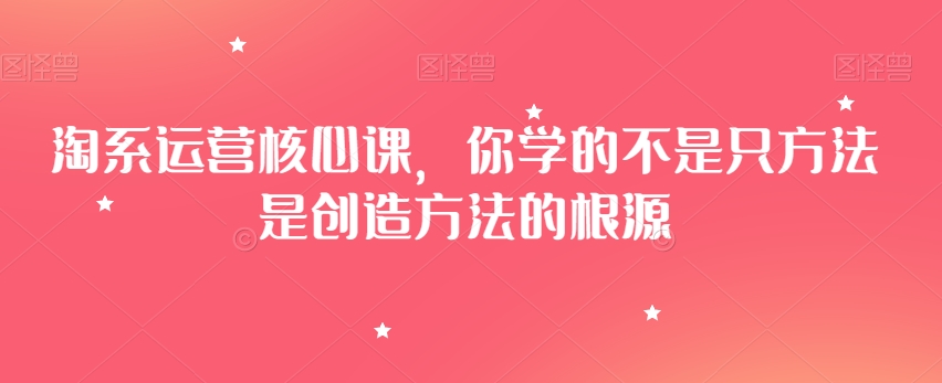 淘系运营核心课,你学的不是只方法是创造方法的根源-最全资源库