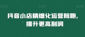 抖音小店精细化运营陪跑，提升更高利润-最全资源库