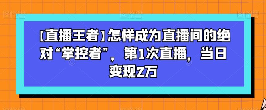 【直播王者】怎样成为直播间的绝对“掌控者”，第1次直播，当日变现2万-最全资源库