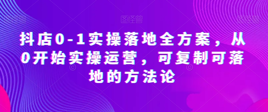 抖店0-1实操落地全方案，从0开始实操运营，可复制可落地的方法论-最全资源库