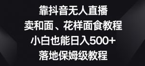 靠抖音无人直播，卖和面、花样面试教程，小白也能日入500+，落地保姆级教程【揭秘】-最全资源库