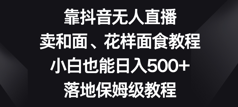 靠抖音无人直播，卖和面、花样面试教程，小白也能日入500+，落地保姆级教程【揭秘】-最全资源库