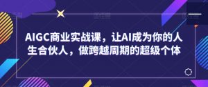AIGC商业实战课,让AI成为你的人生合伙人,做跨越周期的超级个体-最全资源库