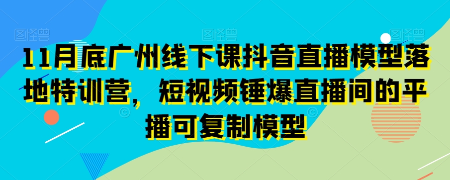 11月底广州线下课抖音直播模型落地特训营，短视频锤爆直播间的平播可复制模型-最全资源库