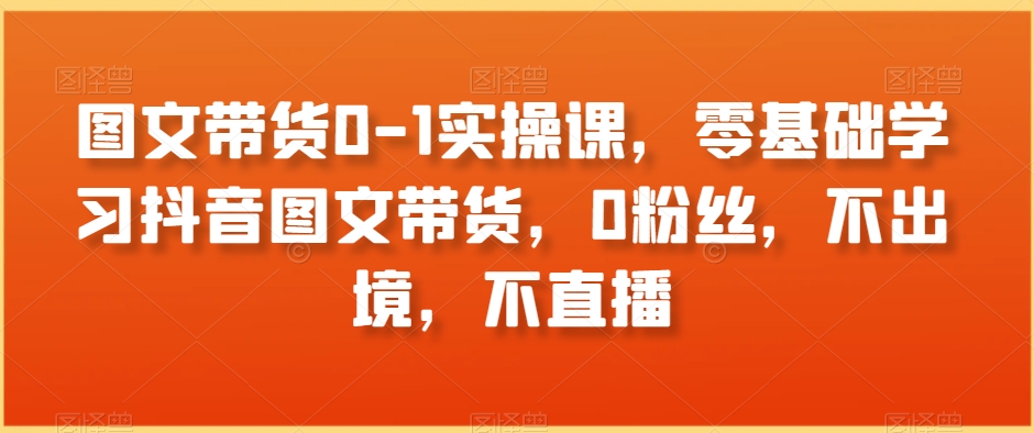图文带货0-1实操课,零基础学习抖音图文带货,0粉丝,不出境,不直播-最全资源库