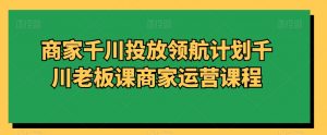 商家千川投放领航计划千川老板课商家运营课程-最全资源库