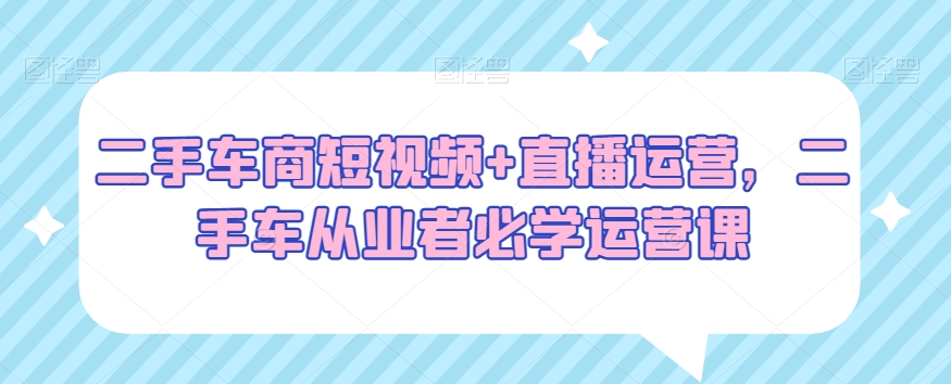 二手车商短视频+直播运营，二手车从业者必学运营课-最全资源库