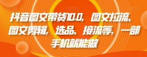 抖音图文带货10.0,图文拉流、图文剪辑,选品、接流等,一部手机就能做-最全资源库