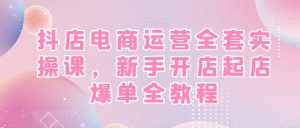 抖店电商运营全套实操课，新手开店起店爆单全教程-最全资源库