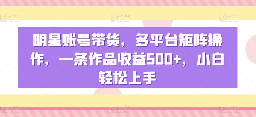 明星账号带货，多平台矩阵操作，一条作品收益500+，小白轻松上手【揭秘】-最全资源库