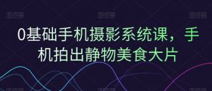 0基础手机摄影系统课，手机拍出静物美食大片-最全资源库