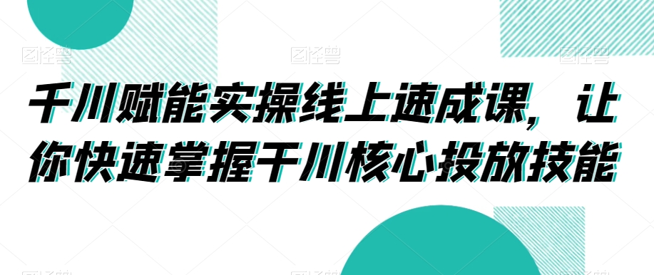 千川赋能实操线上速成课,让你快速掌握干川核心投放技能-最全资源库