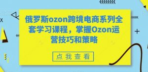 俄罗斯ozon跨境电商系列全套学习课程,掌握Ozon运营技巧和策略-最全资源库