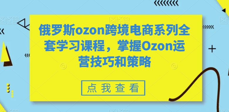 俄罗斯ozon跨境电商系列全套学习课程,掌握Ozon运营技巧和策略-最全资源库