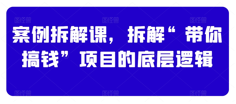 案例拆解课，拆解“带你搞钱”项目的底层逻辑-最全资源库