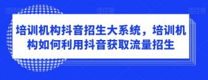 培训机构抖音招生大系统，培训机构如何利用抖音获取流量招生-最全资源库
