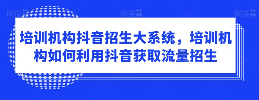 培训机构抖音招生大系统，培训机构如何利用抖音获取流量招生-最全资源库