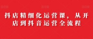 抖店精细化运营课，从开店到抖音运营全流程-最全资源库