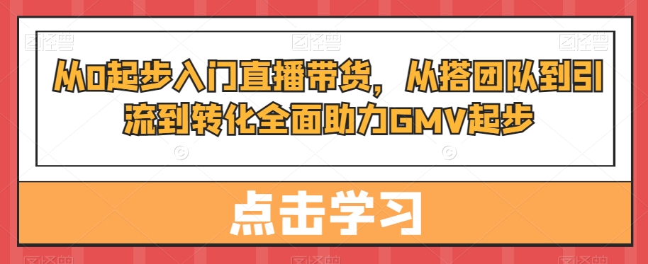从0起步入门直播带货,从搭团队到引流到转化全面助力GMV起步-最全资源库
