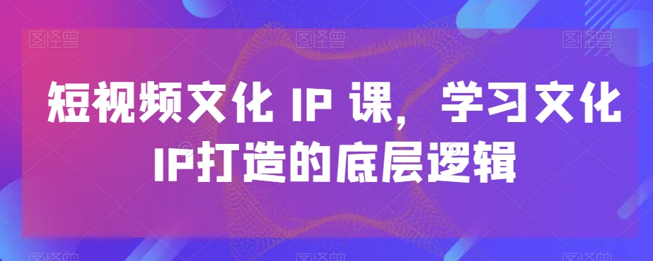 短视频文化IP课，学习文化IP打造的底层逻辑-最全资源库