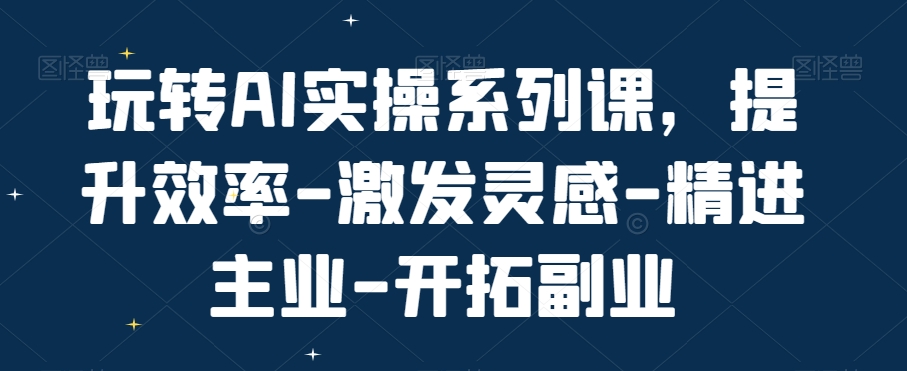 玩转AI实操系列课,提升效率-激发灵感-精进主业-开拓副业-最全资源库