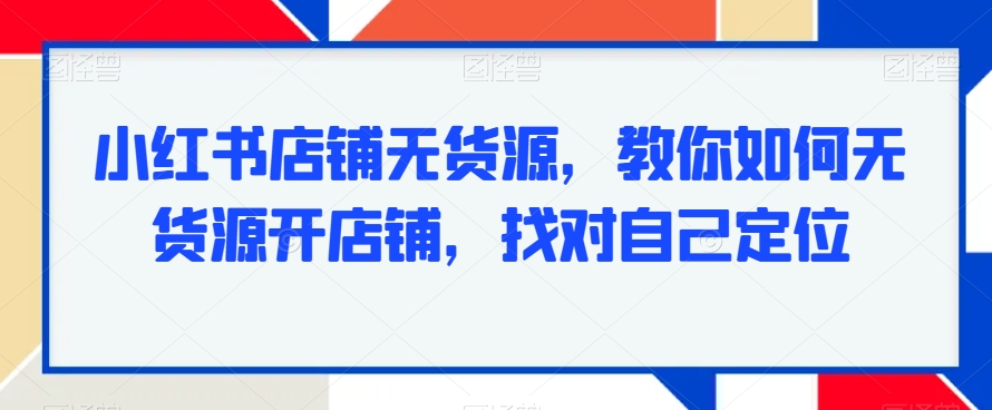 小红书店铺无货源,教你如何无货源开店铺,找对自己定位-最全资源库