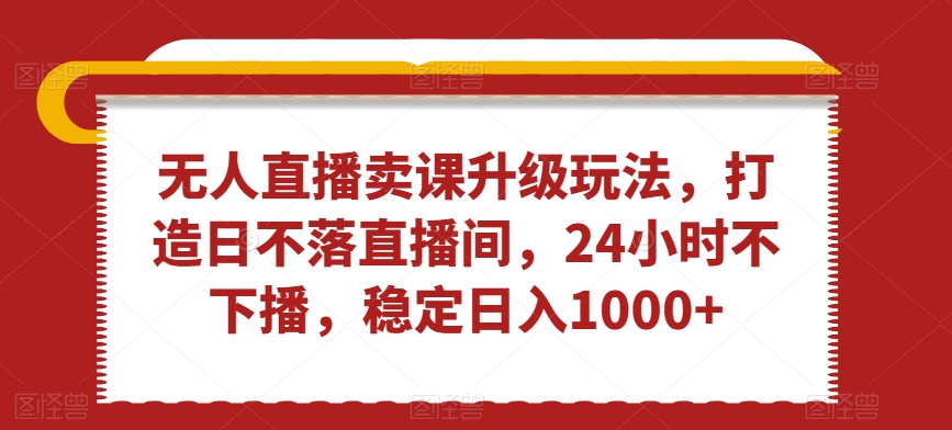 无人直播卖课升级玩法，打造日不落直播间，24小时不下播，稳定日入1000+【揭秘】-最全资源库