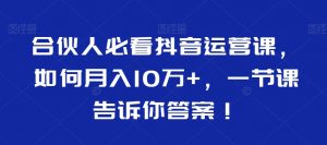 合伙人必看抖音运营课，如何月入10万+，一节课告诉你答案！-最全资源库