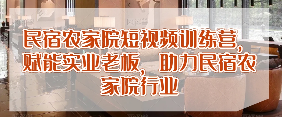 民宿农家院短视频训练营，赋能实业老板，助力民宿农家院行业-最全资源库