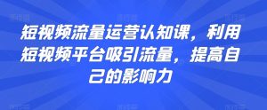 短视频流量运营认知课，利用短视频平台吸引流量，提高自己的影响力-最全资源库